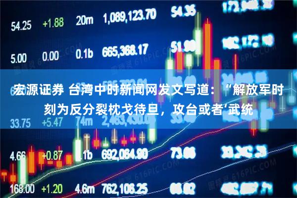 宏源证券 台湾中时新闻网发文写道:“解放军时刻为反分裂枕戈待旦,攻台或者‘武统