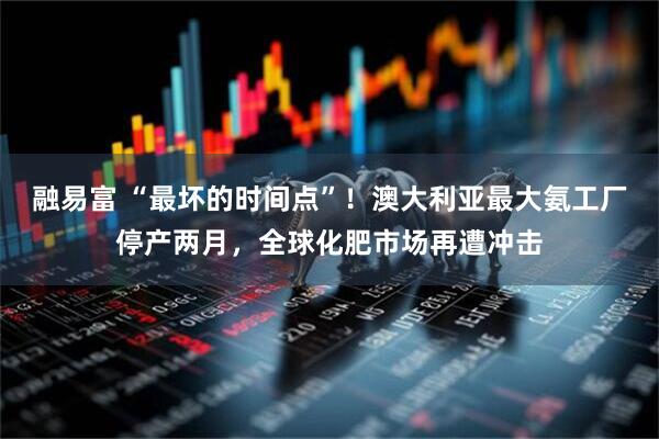 融易富 “最坏的时间点”！澳大利亚最大氨工厂停产两月，全球化肥市场再遭冲击