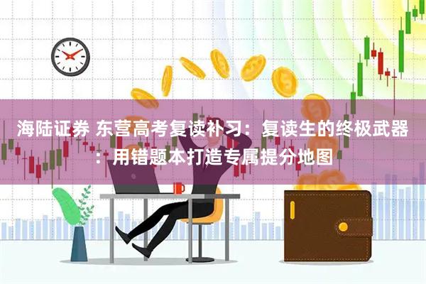 海陆证券 东营高考复读补习：复读生的终极武器：用错题本打造专属提分地图