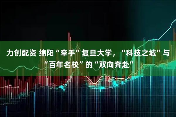 力创配资 绵阳“牵手”复旦大学，“科技之城”与“百年名校”的“双向奔赴”
