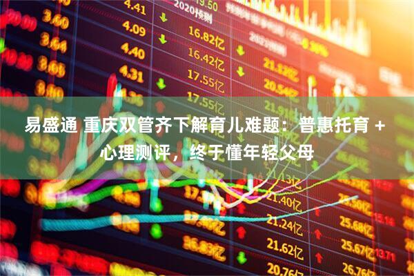 易盛通 重庆双管齐下解育儿难题：普惠托育 + 心理测评，终于懂年轻父母