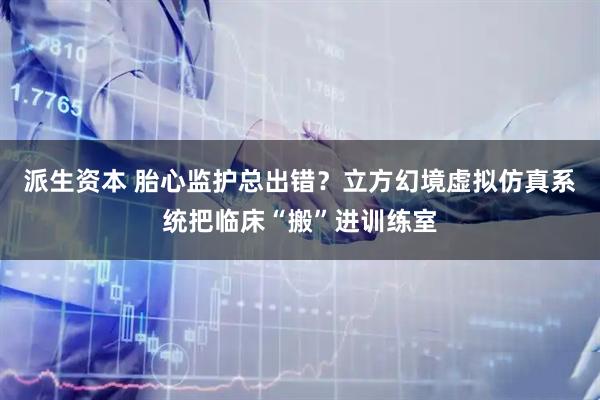 派生资本 胎心监护总出错？立方幻境虚拟仿真系统把临床“搬”进训练室