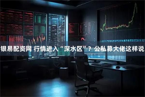 银易配资网 行情进入“深水区”？公私募大佬这样说