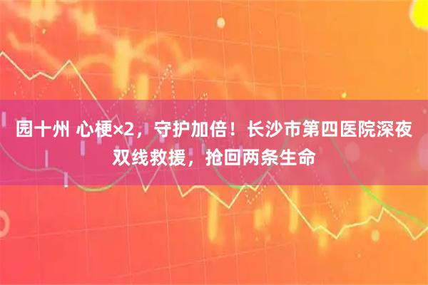 园十州 心梗×2，守护加倍！长沙市第四医院深夜双线救援，抢回两条生命